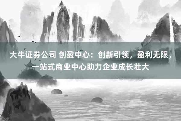 大牛证券公司 创盈中心：创新引领，盈利无限，一站式商业中心助力企业成长壮大