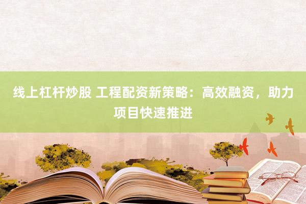 线上杠杆炒股 工程配资新策略：高效融资，助力项目快速推进