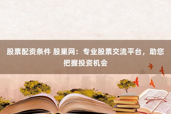 股票配资条件 股巢网：专业股票交流平台，助您把握投资机会