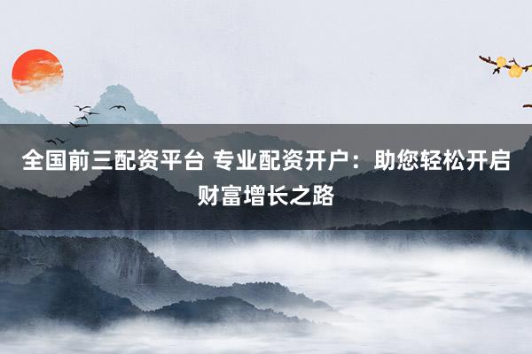 全国前三配资平台 专业配资开户：助您轻松开启财富增长之路
