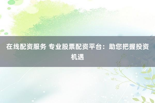 在线配资服务 专业股票配资平台：助您把握投资机遇