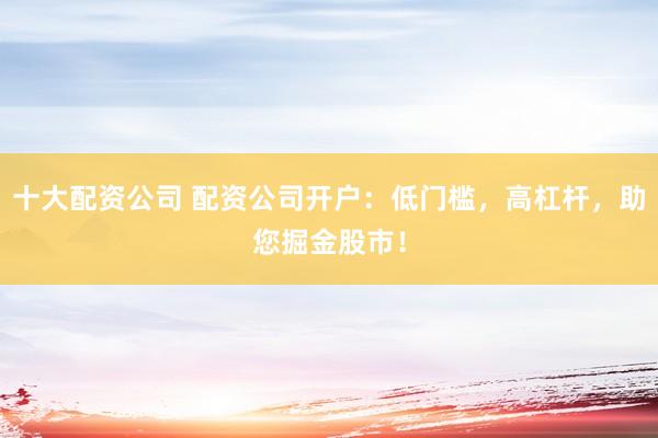 十大配资公司 配资公司开户：低门槛，高杠杆，助您掘金股市！