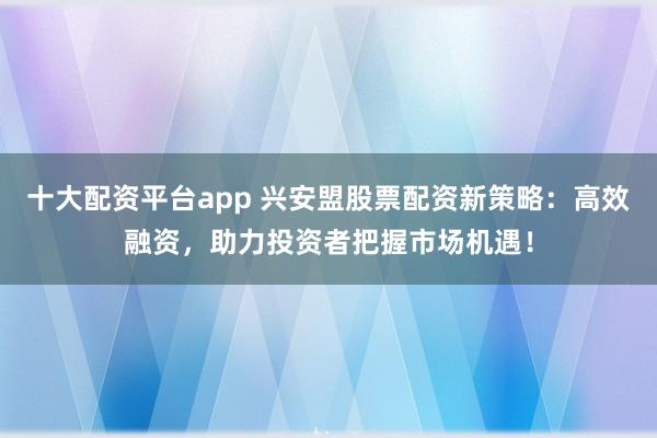 十大配资平台app 兴安盟股票配资新策略：高效融资，助力投资者把握市场机遇！