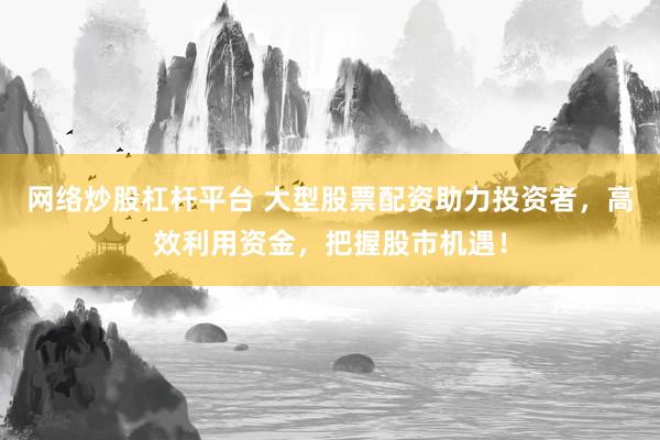 网络炒股杠杆平台 大型股票配资助力投资者，高效利用资金，把握股市机遇！