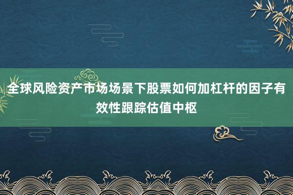 全球风险资产市场场景下股票如何加杠杆的因子有效性跟踪估值中枢