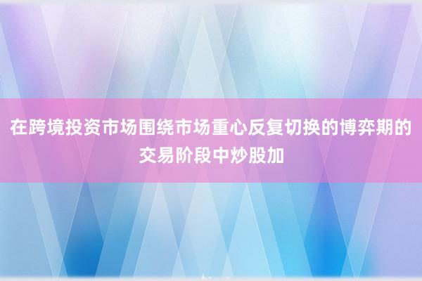 在跨境投资市场围绕市场重心反复切换的博弈期的交易阶段中炒股加