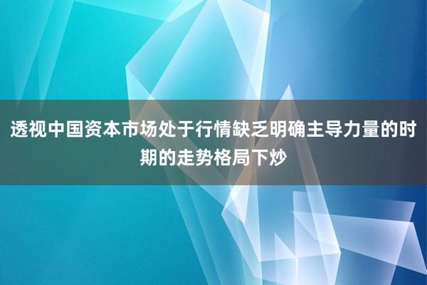 透视中国资本市场处于行情缺乏明确主导力量的时期的走势格局下炒