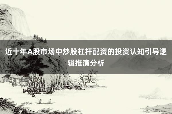 近十年A股市场中炒股杠杆配资的投资认知引导逻辑推演分析