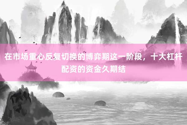 在市场重心反复切换的博弈期这一阶段，十大杠杆配资的资金久期结