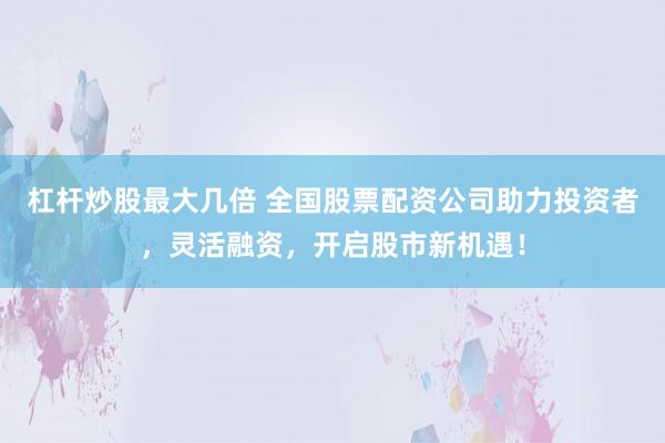 杠杆炒股最大几倍 全国股票配资公司助力投资者，灵活融资，开启股市新机遇！