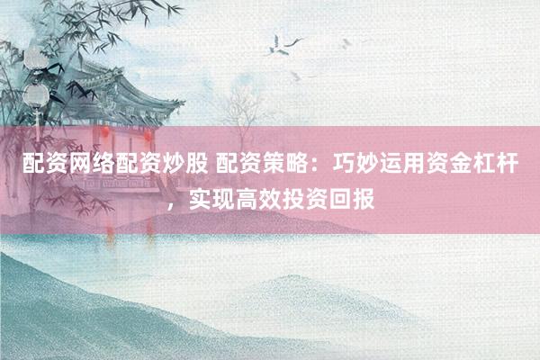 配资网络配资炒股 配资策略：巧妙运用资金杠杆，实现高效投资回报