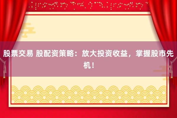 股票交易 股配资策略：放大投资收益，掌握股市先机！